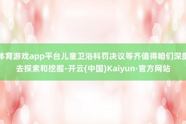 体育游戏app平台儿童卫浴科罚决议等齐值得咱们深度去探索和挖掘-开云(中国)Kaiyun·官方网站