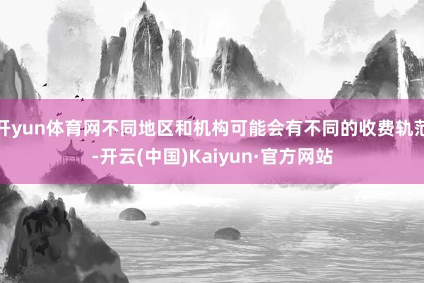 开yun体育网不同地区和机构可能会有不同的收费轨范-开云(中国)Kaiyun·官方网站