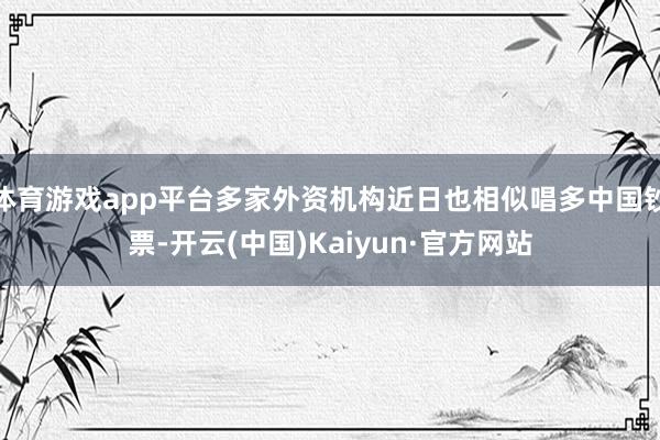 体育游戏app平台多家外资机构近日也相似唱多中国钞票-开云(中国)Kaiyun·官方网站