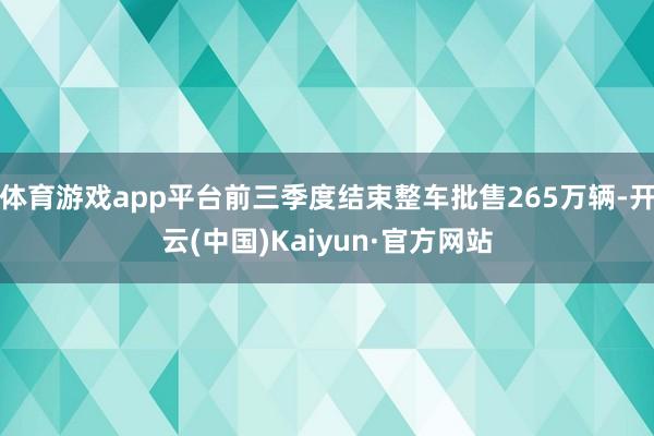 体育游戏app平台前三季度结束整车批售265万辆-开云(中国)Kaiyun·官方网站