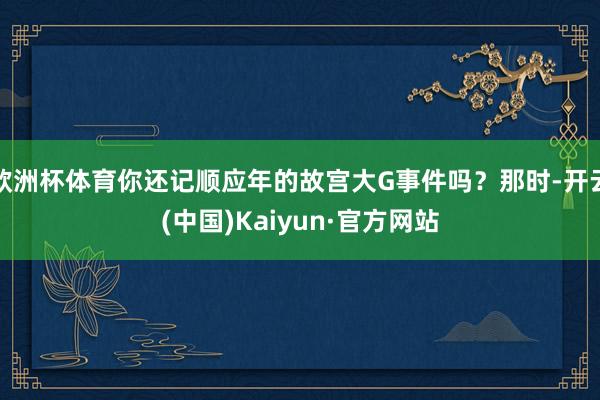 欧洲杯体育你还记顺应年的故宫大G事件吗？那时-开云(中国)Kaiyun·官方网站