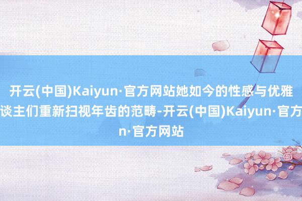 开云(中国)Kaiyun·官方网站她如今的性感与优雅让东谈主们重新扫视年齿的范畴-开云(中国)Kaiyun·官方网站