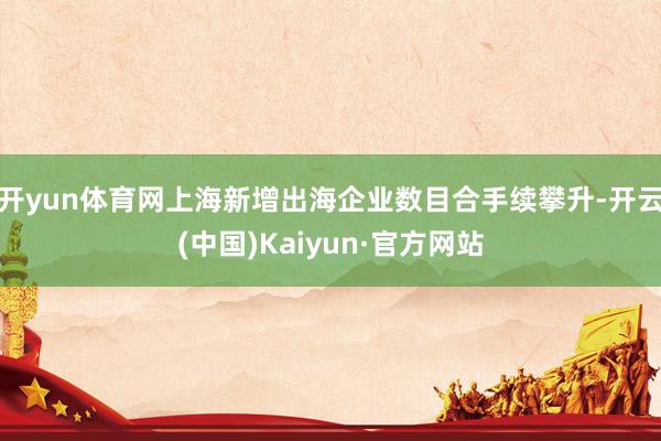 开yun体育网上海新增出海企业数目合手续攀升-开云(中国)Kaiyun·官方网站