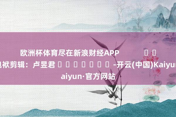 欧洲杯体育尽在新浪财经APP            						包袱剪辑：卢昱君 							-开云(中国)Kaiyun·官方网站