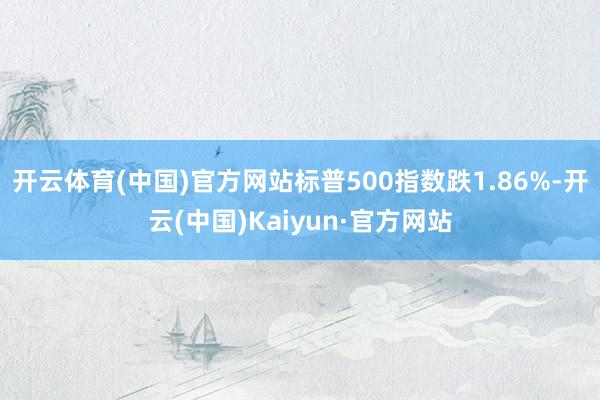 开云体育(中国)官方网站标普500指数跌1.86%-开云(中国)Kaiyun·官方网站