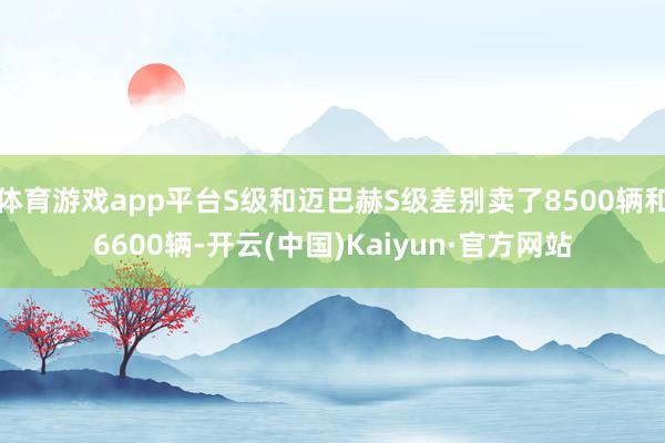 体育游戏app平台S级和迈巴赫S级差别卖了8500辆和6600辆-开云(中国)Kaiyun·官方网站