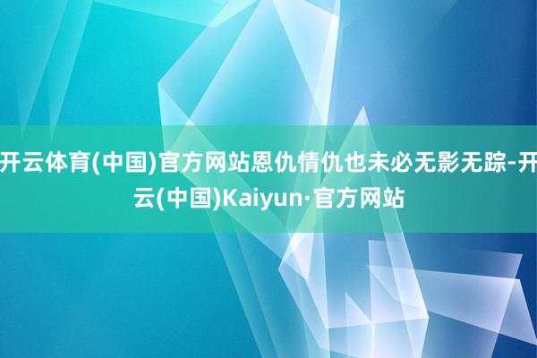 开云体育(中国)官方网站恩仇情仇也未必无影无踪-开云(中国)Kaiyun·官方网站