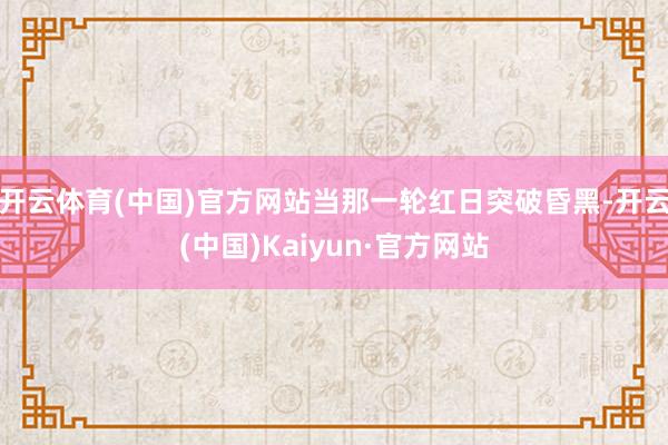 开云体育(中国)官方网站当那一轮红日突破昏黑-开云(中国)Kaiyun·官方网站