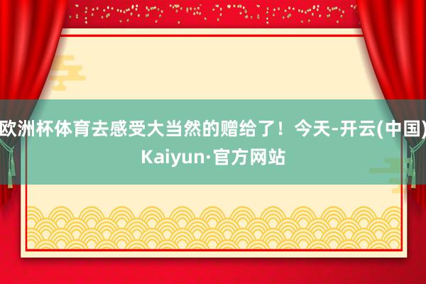 欧洲杯体育去感受大当然的赠给了！今天-开云(中国)Kaiyun·官方网站