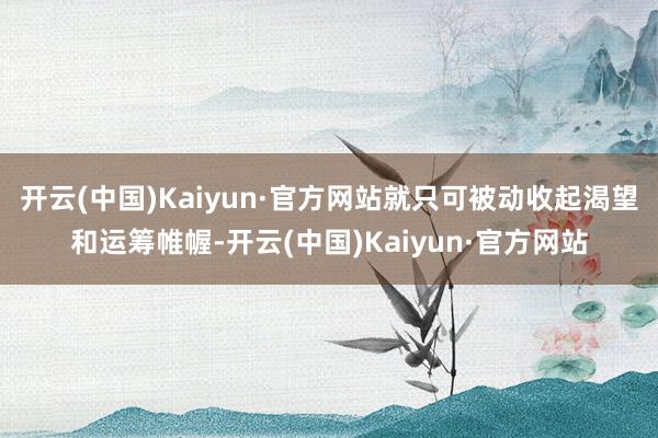 开云(中国)Kaiyun·官方网站就只可被动收起渴望和运筹帷幄-开云(中国)Kaiyun·官方网站