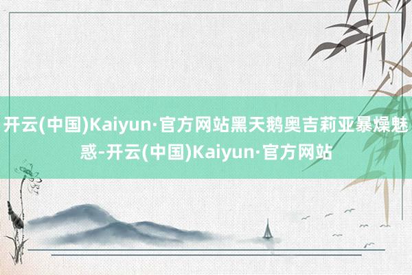 开云(中国)Kaiyun·官方网站黑天鹅奥吉莉亚暴燥魅惑-开云(中国)Kaiyun·官方网站