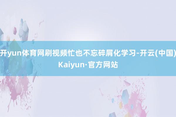 开yun体育网刷视频忙也不忘碎屑化学习-开云(中国)Kaiyun·官方网站