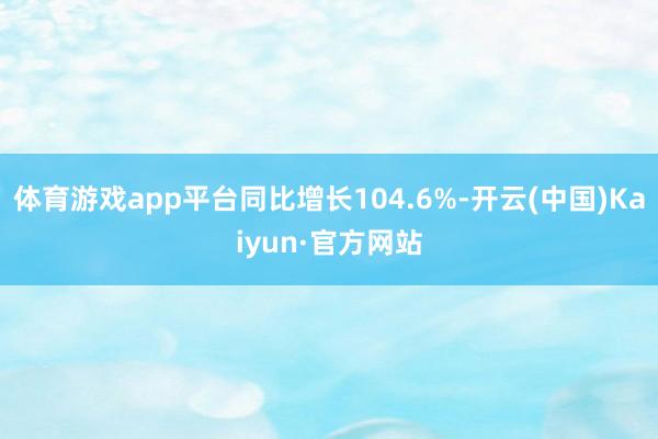 体育游戏app平台同比增长104.6%-开云(中国)Kaiyun·官方网站