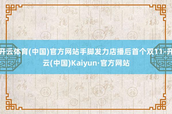 开云体育(中国)官方网站手脚发力店播后首个双11-开云(中国)Kaiyun·官方网站