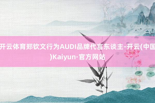 开云体育郑钦文行为AUDI品牌代言东谈主-开云(中国)Kaiyun·官方网站