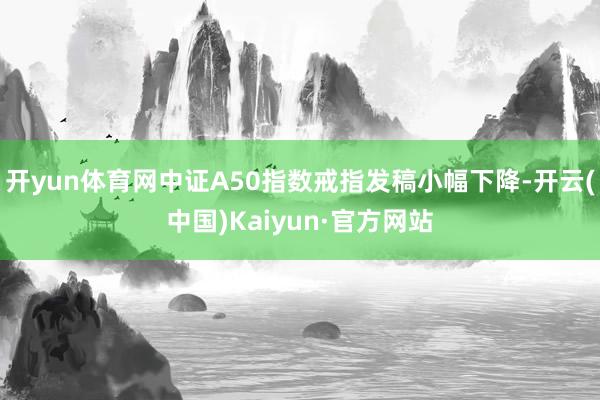 开yun体育网中证A50指数戒指发稿小幅下降-开云(中国)Kaiyun·官方网站