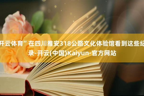 开云体育”在四川雅安318公路文化体验馆看到这些纪录-开云(中国)Kaiyun·官方网站