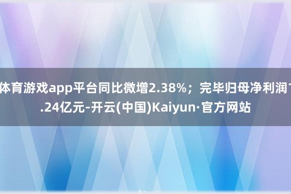 体育游戏app平台同比微增2.38%；完毕归母净利润1.24亿元-开云(中国)Kaiyun·官方网站