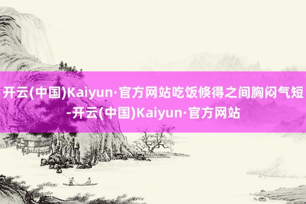 开云(中国)Kaiyun·官方网站吃饭倏得之间胸闷气短-开云(中国)Kaiyun·官方网站