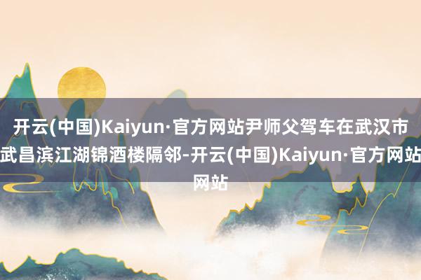 开云(中国)Kaiyun·官方网站尹师父驾车在武汉市武昌滨江湖锦酒楼隔邻-开云(中国)Kaiyun·官方网站