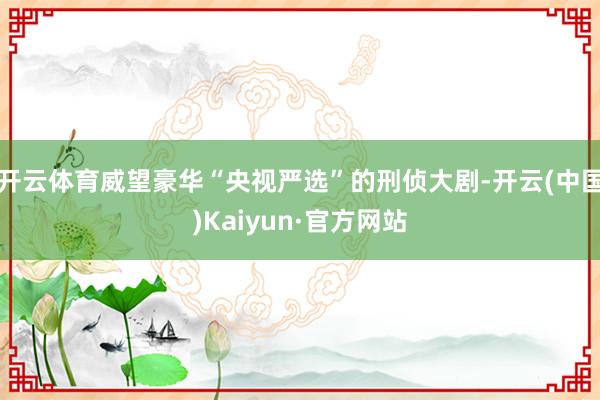 开云体育威望豪华“央视严选”的刑侦大剧-开云(中国)Kaiyun·官方网站