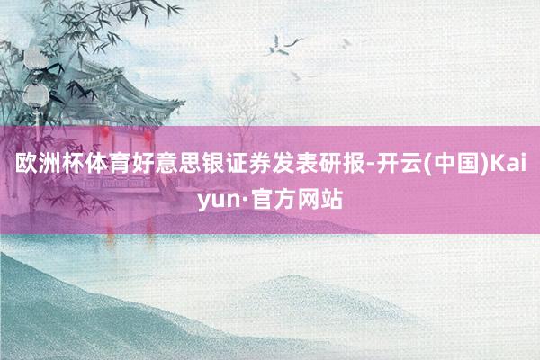 欧洲杯体育好意思银证券发表研报-开云(中国)Kaiyun·官方网站