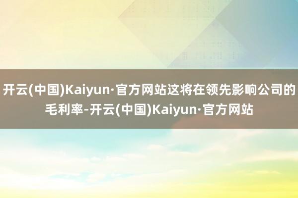 开云(中国)Kaiyun·官方网站这将在领先影响公司的毛利率-开云(中国)Kaiyun·官方网站