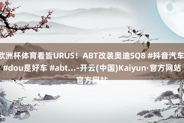 欧洲杯体育看皆URUS！ABT改装奥迪SQ8 #抖音汽车 #dou是好车 #abt...-开云(中国)Kaiyun·官方网站