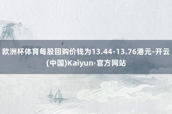 欧洲杯体育每股回购价钱为13.44-13.76港元-开云(中国)Kaiyun·官方网站