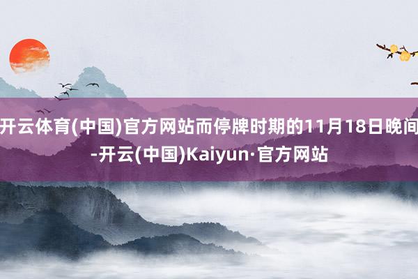 开云体育(中国)官方网站而停牌时期的11月18日晚间-开云(中国)Kaiyun·官方网站