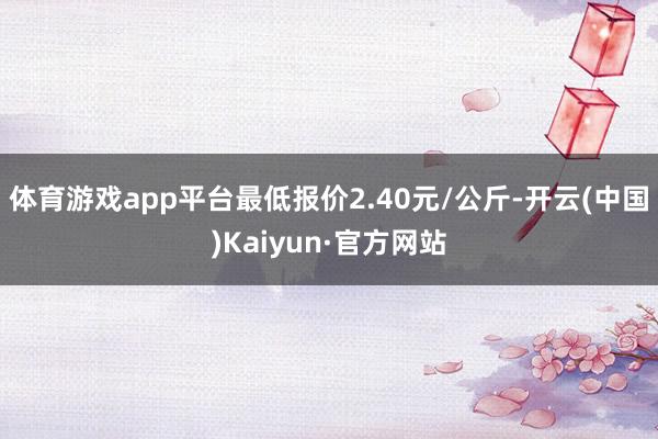 体育游戏app平台最低报价2.40元/公斤-开云(中国)Kaiyun·官方网站