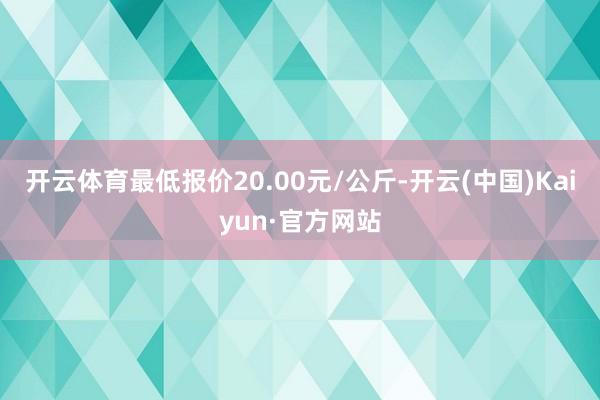 开云体育最低报价20.00元/公斤-开云(中国)Kaiyun·官方网站