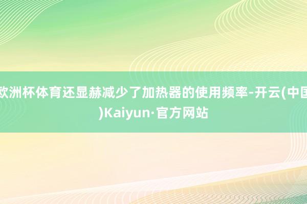 欧洲杯体育还显赫减少了加热器的使用频率-开云(中国)Kaiyun·官方网站