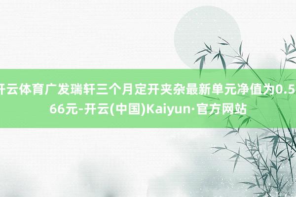 开云体育广发瑞轩三个月定开夹杂最新单元净值为0.5566元-开云(中国)Kaiyun·官方网站