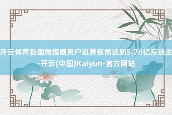 开云体育我国微短剧用户边界依然达到5.76亿东谈主-开云(中国)Kaiyun·官方网站