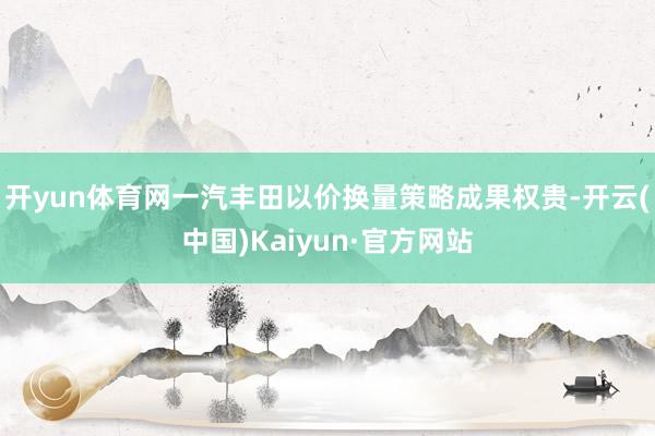 开yun体育网一汽丰田以价换量策略成果权贵-开云(中国)Kaiyun·官方网站