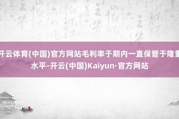 开云体育(中国)官方网站毛利率于期内一直保管于隆重水平-开云(中国)Kaiyun·官方网站