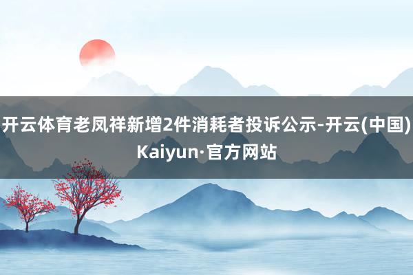 开云体育老凤祥新增2件消耗者投诉公示-开云(中国)Kaiyun·官方网站