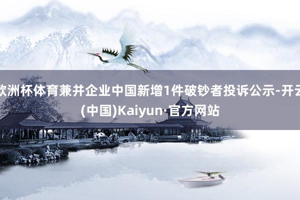 欧洲杯体育兼并企业中国新增1件破钞者投诉公示-开云(中国)Kaiyun·官方网站