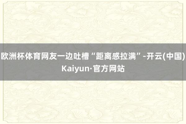 欧洲杯体育网友一边吐槽“距离感拉满”-开云(中国)Kaiyun·官方网站