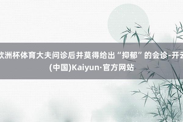 欧洲杯体育大夫问诊后并莫得给出“抑郁”的会诊-开云(中国)Kaiyun·官方网站