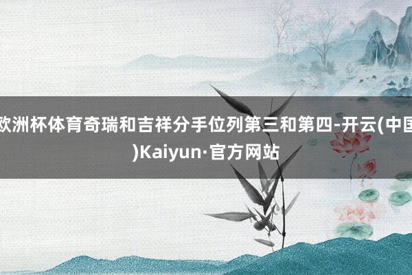 欧洲杯体育奇瑞和吉祥分手位列第三和第四-开云(中国)Kaiyun·官方网站