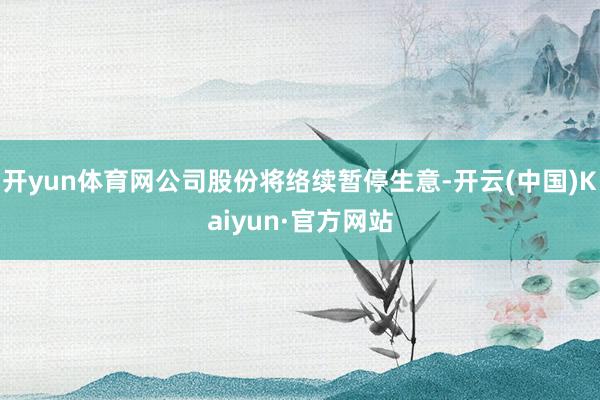 开yun体育网公司股份将络续暂停生意-开云(中国)Kaiyun·官方网站