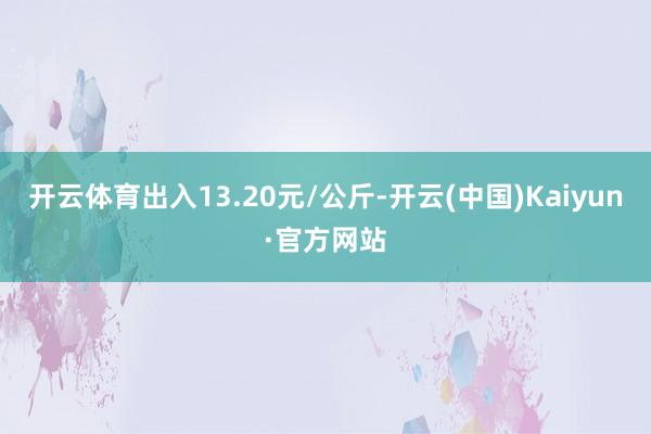 开云体育出入13.20元/公斤-开云(中国)Kaiyun·官方网站