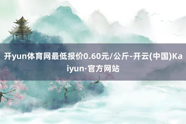 开yun体育网最低报价0.60元/公斤-开云(中国)Kaiyun·官方网站