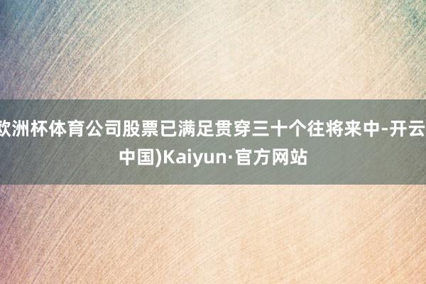 欧洲杯体育公司股票已满足贯穿三十个往将来中-开云(中国)Kaiyun·官方网站