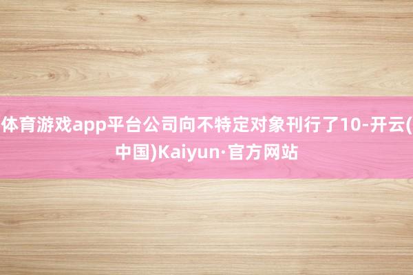 体育游戏app平台公司向不特定对象刊行了10-开云(中国)Kaiyun·官方网站