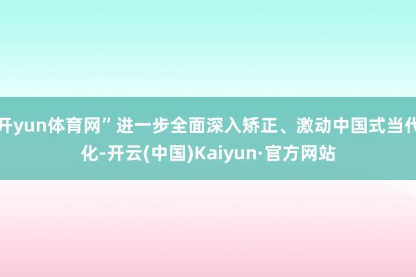 开yun体育网”进一步全面深入矫正、激动中国式当代化-开云(中国)Kaiyun·官方网站