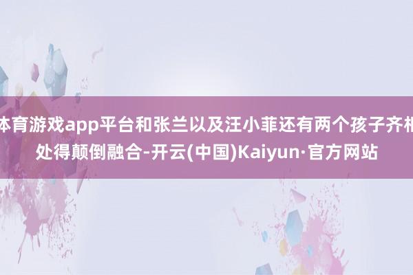 体育游戏app平台和张兰以及汪小菲还有两个孩子齐相处得颠倒融合-开云(中国)Kaiyun·官方网站