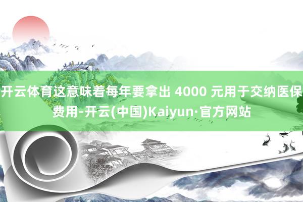 开云体育这意味着每年要拿出 4000 元用于交纳医保费用-开云(中国)Kaiyun·官方网站